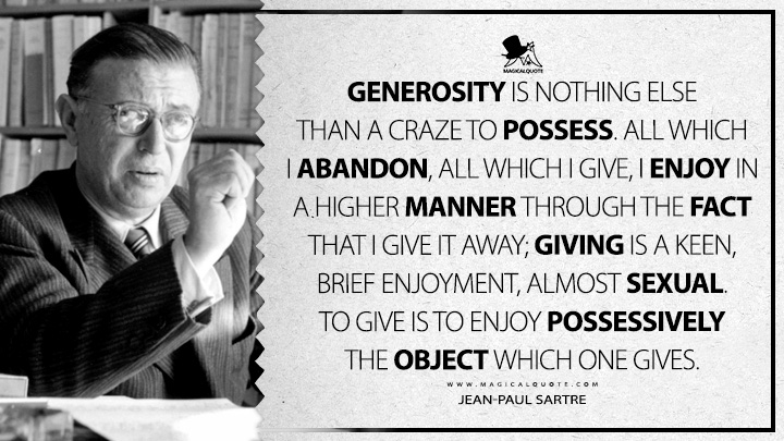 Generosity is nothing else than a craze to possess. All which I abandon, all which I give, I enjoy in a higher manner through the fact that I give it away; giving is a keen, brief enjoyment, almost sexual. To give is to enjoy possessively the object which one gives. - Jean-Paul Sartre (Being and Nothingness Quotes)