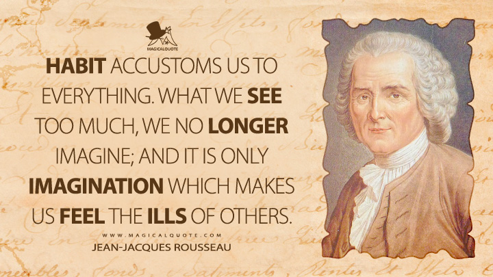 Habit accustoms us to everything. What we see too much, we no longer imagine; and it is only imagination which makes us feel the ills of others. - Jean-Jacques Rousseau (Emile, or On Education Quotes)