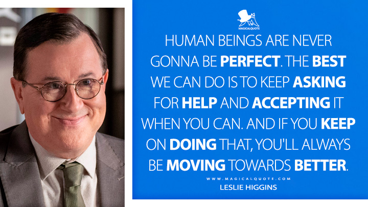 Human beings are never gonna be perfect. The best we can do is to keep asking for help and accepting it when you can. And if you keep on doing that, you'll always be moving towards better. - Leslie Higgins (Ted Lasso Quotes)