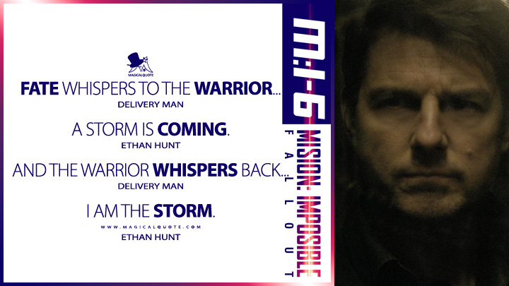 Delivery Man: Fate whispers to the warrior… Ethan Hunt: A storm is coming. Delivery Man:And the warrior whispers back... Ethan Hunt: I am the storm. (Mission: Impossible 6 - Fallout 2018 Quotes)