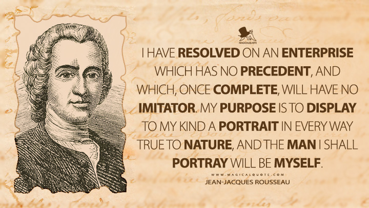 I have resolved on an enterprise which has no precedent, and which, once complete, will have no imitator. My purpose is to display to my kind a portrait in every way true to nature, and the man I shall portray will be myself. - Jean-Jacques Rousseau (Confessions of Jean-Jacques Rousseau Quotes)