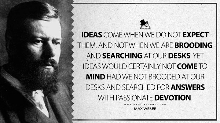 Ideas come when we do not expect them, and not when we are brooding and searching at our desks. Yet ideas would certainly not come to mind had we not brooded at our desks and searched for answers with passionate devotion. - Max Weber (Science as A Vocation Quotes)
