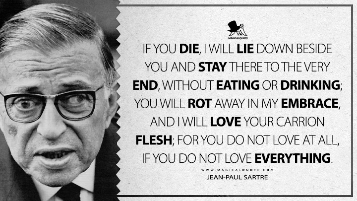 If you die, I will lie down beside you and stay there to the very end, without eating or drinking; you will rot away in my embrace, and I will love your carrion flesh; for you do not love at all, if you do not love everything. - Jean-Paul Sartre (The Devil and the Good Lord Quotes)