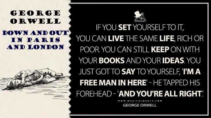 If you set yourself to it, you can live the same life, rich or poor. You can still keep on with your books and your ideas. You just got to say to yourself, 'I'm a free man in here' - he tapped his forehead - 'and you're all right.' - George Orwell (Down and Out in Paris and London Quotes)
