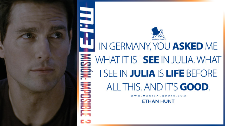 In Germany, you asked me what it is I see in Julia. What I see in Julia is life before all this. And it's good. - Ethan Hunt (Mission: Impossible 3 2006 Quotes)