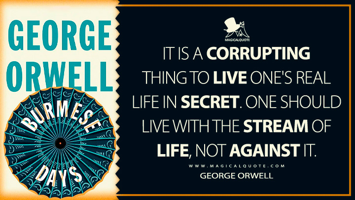 It is a corrupting thing to live one's real life in secret. One should live with the stream of life, not against it. - George Orwell (Burmese Days Quotes)