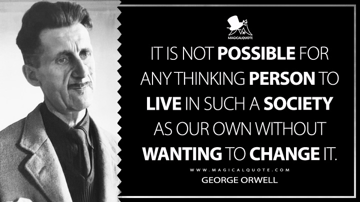It is not possible for any thinking person to live in such a society as our own without wanting to change it. - George Orwell (Why I Joined the Independent Labour Party Quotes)