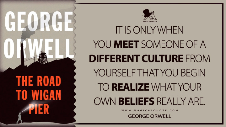 It is only when you meet someone of a different culture from yourself that you begin to realize what your own beliefs really are. - George Orwell (The Road to Wigan Pier Quotes)