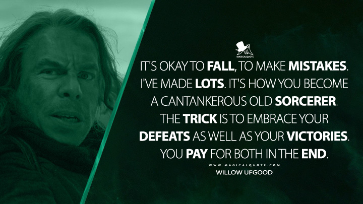 It's okay to fall, to make mistakes. I've made lots. It's how you become a cantankerous old sorcerer. The trick is to embrace your defeats as well as your victories. You pay for both in the end. - Willow Ufgood (Willow Quotes)
