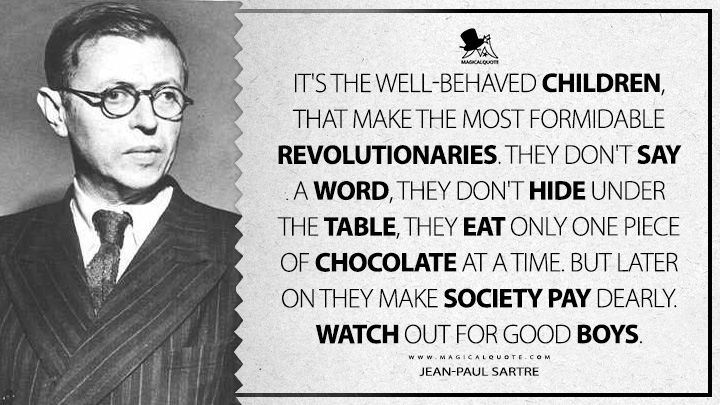 It's the well-behaved children, that make the most formidable revolutionaries. They don't say a word, they don't hide under the table, they eat only one piece of chocolate at a time. But later on they make society pay dearly. Watch out for good boys. - Jean-Paul Sartre (Dirty Hands Quotes)