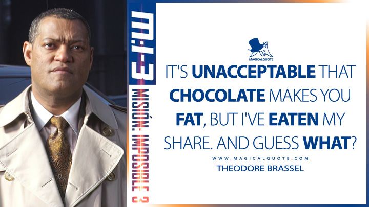 It's unacceptable that chocolate makes you fat, but I've eaten my share. And guess what? - Theodore Brassel (Mission: Impossible 3 2006 Quotes)