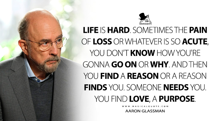 Life is hard. Sometimes the pain of loss or whatever is so acute, you don't know how you're gonna go on or why. And then you find a reason or a reason finds you. Someone needs you. You find love, a purpose. - Aaron Glassman (The Good Doctor Quotes)