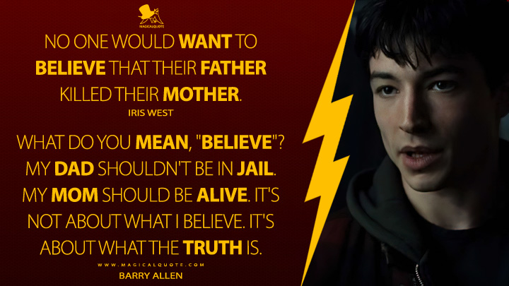 Iris West: No one would want to believe that their father killed their mother. Barry Allen: What do you mean, "believe"? My dad shouldn't be in jail. My mom should be alive. It's not about what I believe. It's about what the truth is. (The Flash Movie 2023 Quotes)