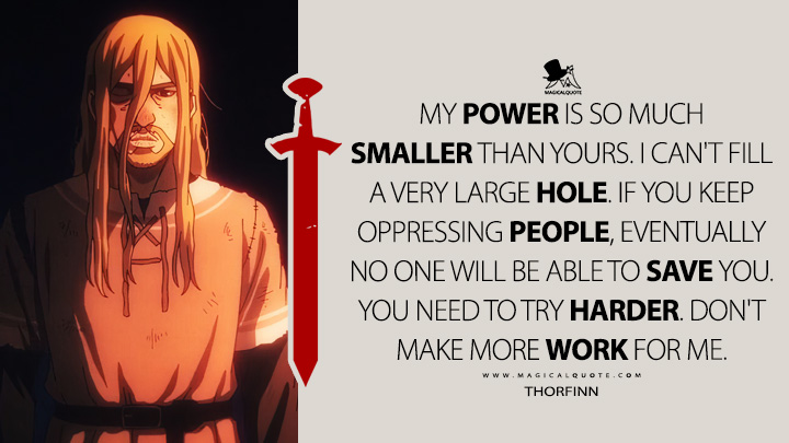 My power is so much smaller than yours. I can't fill a very large hole. If you keep oppressing people, eventually no one will be able to save you. You need to try harder. Don't make more work for me. - Thorfinn (Vinland Saga Quotes)