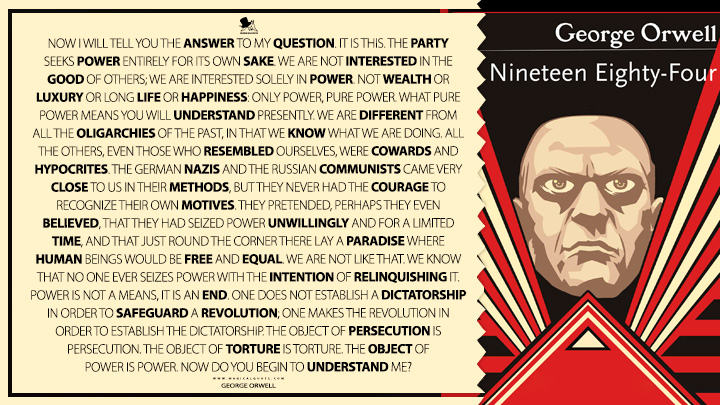 Now I will tell you the answer to my question. It is this. The Party seeks power entirely for its own sake. We are not interested in the good of others; we are interested solely in power. Not wealth or luxury or long life or happiness: only power, pure power. What pure power means you will understand presently. We are different from all the oligarchies of the past, in that we know what we are doing. All the others, even those who resembled ourselves, were cowards and hypocrites. The German Nazis and the Russian Communists came very close to us in their methods, but they never had the courage to recognize their own motives. They pretended, perhaps they even believed, that they had seized power unwillingly and for a limited time, and that just round the corner there lay a paradise where human beings would be free and equal. We are not like that. We know that no one ever seizes power with the intention of relinquishing it. Power is not a means, it is an end. One does not establish a dictatorship in order to safeguard a revolution; one makes the revolution in order to establish the dictatorship. The object of persecution is persecution. The object of torture is torture. The object of power is power. Now do you begin to understand me? - George Orwell (1984 - Nineteen Eighty-Four Quotes)