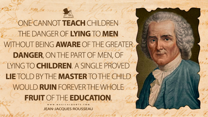 One cannot teach children the danger of lying to men without being aware of the greater danger, on the part of men, of lying to children. A single proved lie told by the master to the child would ruin forever the whole fruit of the education. - Jean-Jacques Rousseau (Emile, or On Education Quotes)
