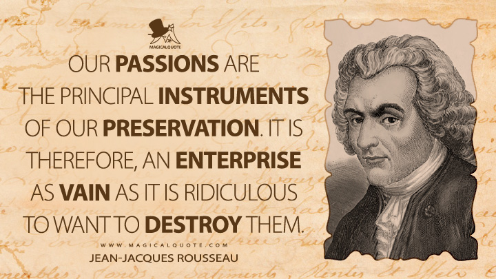 Our passions are the principal instruments of our preservation. It is therefore, an enterprise as vain as it is ridiculous to want to destroy them. - Jean-Jacques Rousseau (Emile, or On Education Quotes)