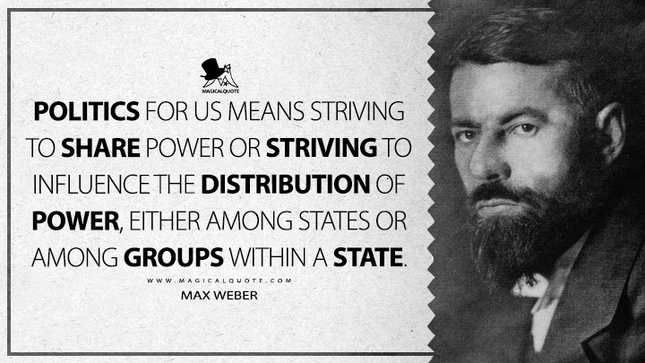 Politics for us means striving to share power or striving to influence the distribution of power, either among states or among groups within a state. - Max Weber (Politics as A Vocation Quotes)