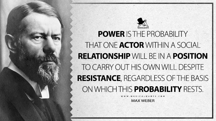 Power is the probability that one actor within a social relationship will be in a position to carry out his own will despite resistance, regardless of the basis on which this probability rests. - Max Weber (Economy and Society Quotes)