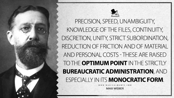 Precision, speed, unambiguity, knowledge of the files, continuity, discretion, unity, strict subordination, reduction of friction and of material and personal costs - these are raised to the optimum point in the strictly bureaucratic administration, and especially in its monocratic form. - Max Weber (Bureaucracy Quotes)