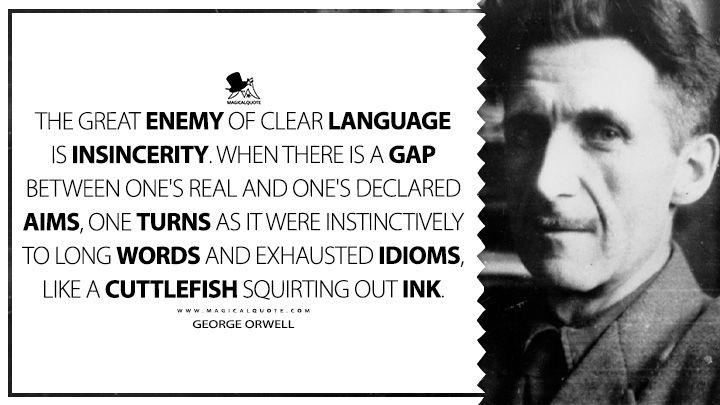 The great enemy of clear language is insincerity. When there is a gap between one's real and one's declared aims, one turns as it were instinctively to long words and exhausted idioms, like a cuttlefish squirting out ink. - George Orwell (Politics and the English Language Quotes)