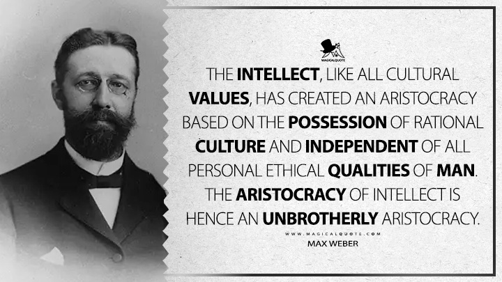 The intellect, like all cultural values, has created an aristocracy based on the possession of rational culture and independent of all personal ethical qualities of man. The aristocracy of intellect is hence an unbrotherly aristocracy. - Max Weber (Religious Rejections of the World and Their Directions Quotes)