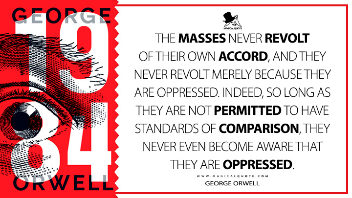 The masses never revolt of their own accord, and they never revolt merely because they are oppressed. Indeed, so long as they are not permitted to have standards of comparison, they never even become aware that they are oppressed. - George Orwell (1984 - Nineteen Eighty-Four Quotes)