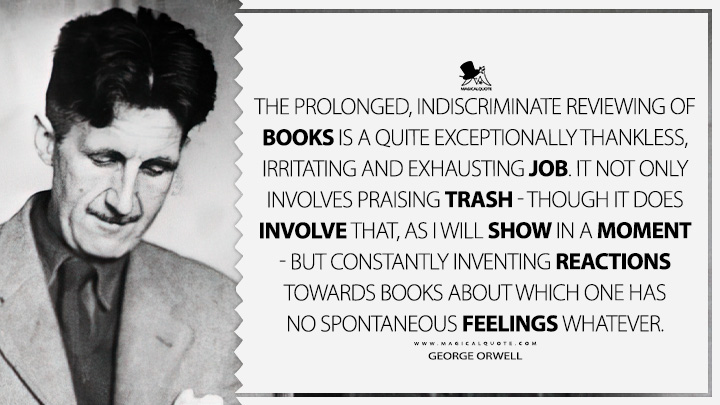 The prolonged, indiscriminate reviewing of books is a quite exceptionally thankless, irritating and exhausting job. It not only involves praising trash - though it does involve that, as I will show in a moment - but constantly inventing reactions towards books about which one has no spontaneous feelings whatever. - George Orwell (Confessions of a Book Reviewer Quotes)