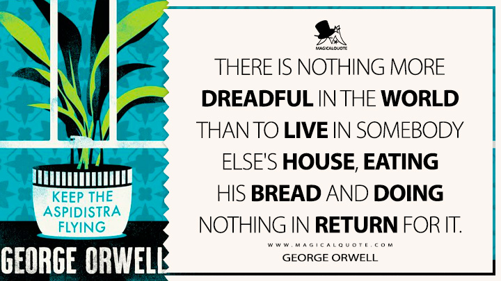 There is nothing more dreadful in the world than to live in somebody else's house, eating his bread and doing nothing in return for it. - George Orwell (Keep the Aspidistra Flying Quotes)