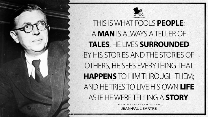 This is what fools people: a man is always a teller of tales, he lives surrounded by his stories and the stories of others, he sees everything that happens to him through them; and he tries to live his own life as if he were telling a story. - Jean-Paul Sartre (Nausea Quotes)