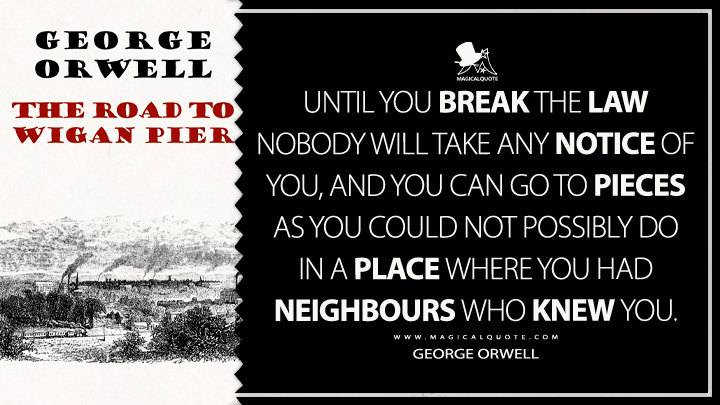 Until you break the law nobody will take any notice of you, and you can go to pieces as you could not possibly do in a place where you had neighbours who knew you. - George Orwell (The Road to Wigan Pier Quotes)