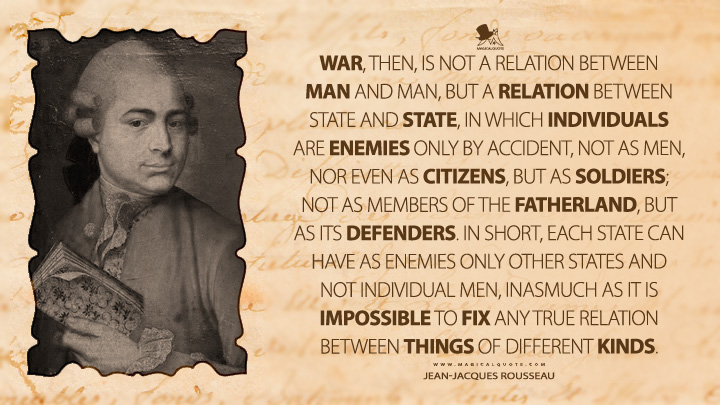 War, then, is not a relation between man and man, but a relation between state and state, in which individuals are enemies only by accident, not as men, nor even as citizens, but as soldiers; not as members of the fatherland, but as its defenders. In short, each state can have as enemies only other states and not individual men, inasmuch as it is impossible to fix any true relation between things of different kinds. - Jean-Jacques Rousseau (The Social Contract, or Principles of Political Right Quotes)