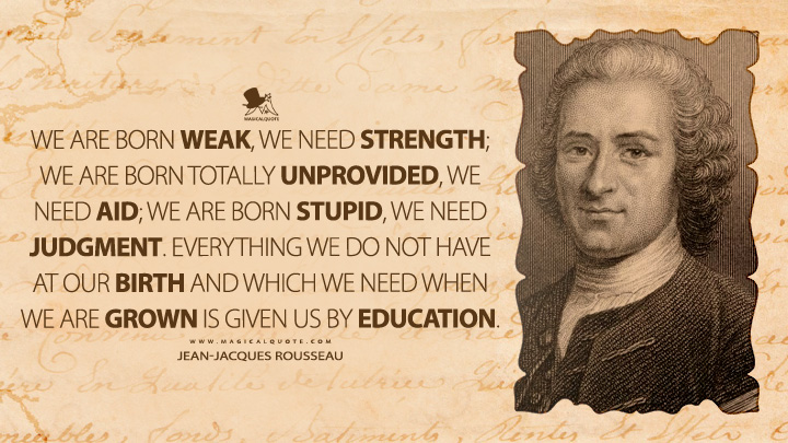 We are born weak, we need strength; we are born totally unprovided, we need aid; we are born stupid, we need judgment. Everything we do not have at our birth and which we need when we are grown is given us by education. - Jean-Jacques Rousseau (Emile, or On Education Quotes)