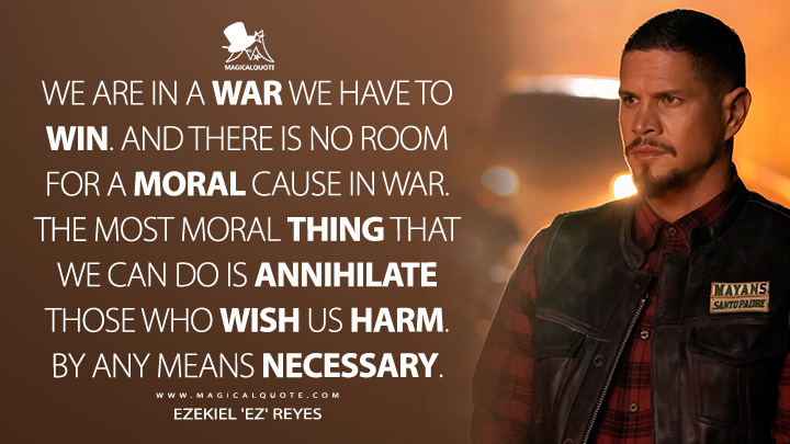 We are in a war we have to win. And there is no room for a moral cause in war. The most moral thing that we can do is annihilate those who wish us harm. By any means necessary. - Ezekiel 'EZ' Reyes (Mayans M.C. Quotes)
