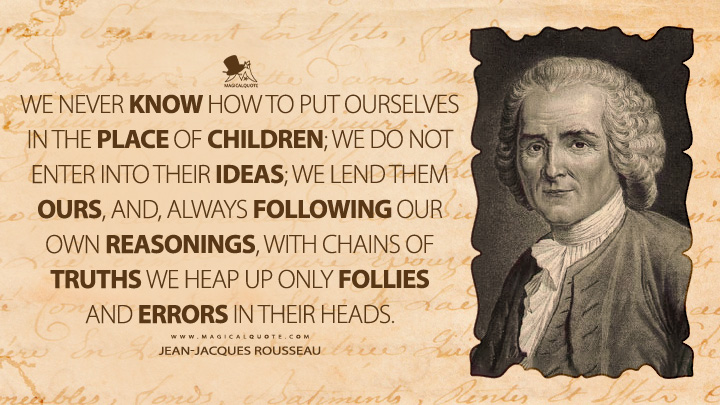 We never know how to put ourselves in the place of children; we do not enter into their ideas; we lend them ours, and, always following our own reasonings, with chains of truths we heap up only follies and errors in their heads. - Jean-Jacques Rousseau (Emile, or On Education Quotes)