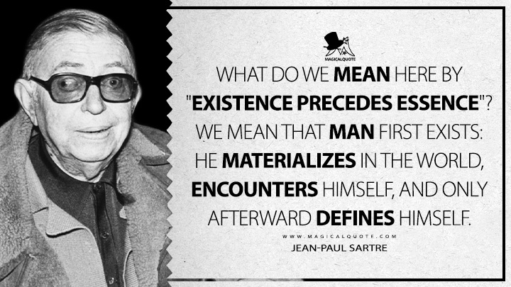 What do we mean here by "existence precedes essence"? We mean that man first exists: he materializes in the world, encounters himself, and only afterward defines himself. - Jean-Paul Sartre (Existentialism is a Humanism Quotes)