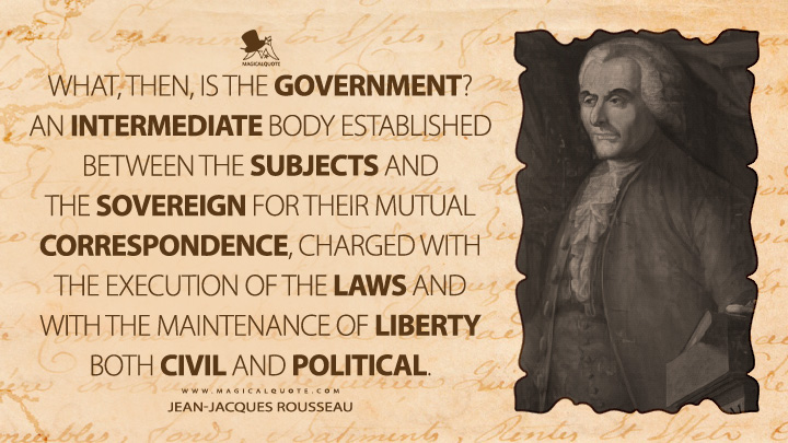 What, then, is the government? An intermediate body established between the subjects and the sovereign for their mutual correspondence, charged with the execution of the laws and with the maintenance of liberty both civil and political. - Jean-Jacques Rousseau (The Social Contract, or Principles of Political Right Quotes)