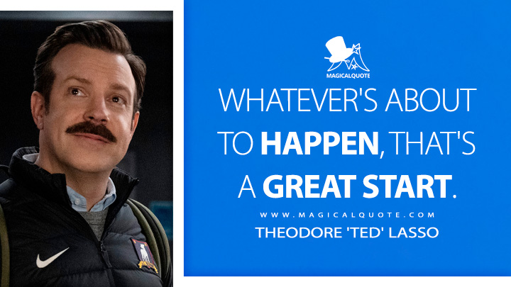 Whatever's about to happen, that's a great start. - Theodore 'Ted' Lasso (Ted Lasso Quotes)
