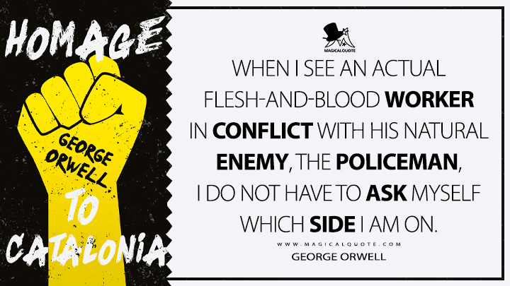 When I see an actual flesh-and-blood worker in conflict with his natural enemy, the policeman, I do not have to ask myself which side I am on. - George Orwell (Homage to Catalonia Quotes)