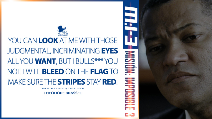 You can look at me with those judgmental, incriminating eyes all you want, but I bulls*** you not. I will bleed on the flag to make sure the stripes stay red. - Theodore Brassel (Mission: Impossible 3 2006 Quotes)