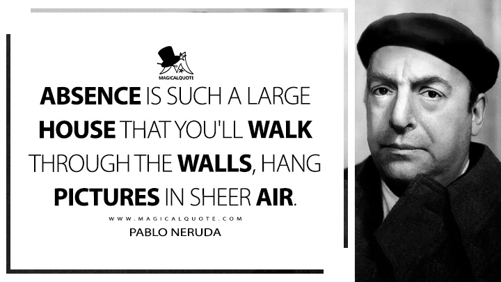 Absence is such a large house that you'll walk through the walls, hang pictures in sheer air. - Pablo Neruda (100 Love Sonnets Quotes)