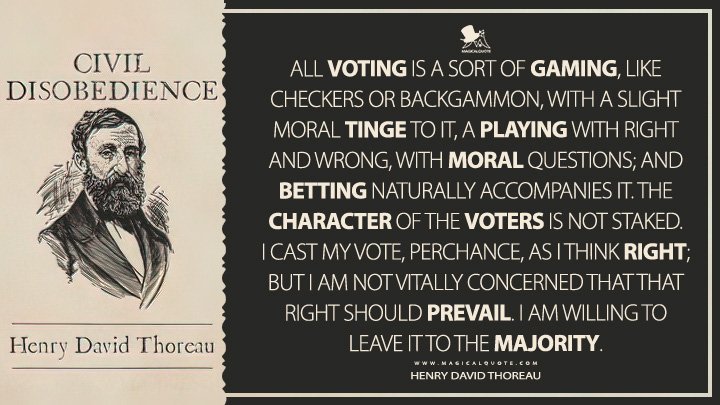 All voting is a sort of gaming, like checkers or backgammon, with a slight moral tinge to it, a playing with right and wrong, with moral questions; and betting naturally accompanies it. The character of the voters is not staked. I cast my vote, perchance, as I think right; but I am not vitally concerned that that right should prevail. I am willing to leave it to the majority. - Henry David Thoreau (Civil Disobedience Quotes)