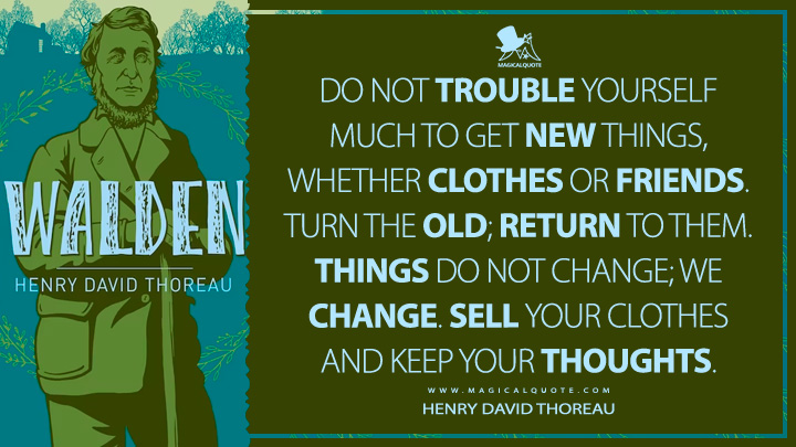 Do not trouble yourself much to get new things, whether clothes or friends. Turn the old; return to them. Things do not change; we change. Sell your clothes and keep your thoughts. - Henry David Thoreau (Walden; or, Life in the Woods Quotes)