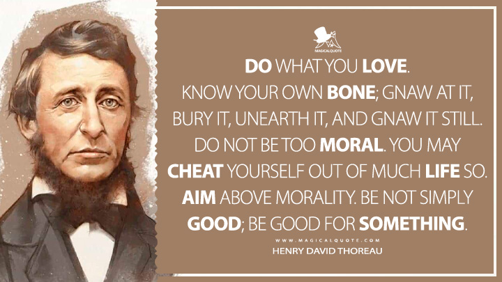 Do what you love. Know your own bone; gnaw at it, bury it, unearth it, and gnaw it still. Do not be too moral. You may cheat yourself out of much life so. Aim above morality. Be not simply good; be good for something. - Henry David Thoreau Quotes