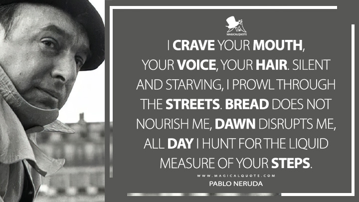 I crave your mouth, your voice, your hair. Silent and starving, I prowl through the streets. Bread does not nourish me, dawn disrupts me, all day I hunt for the liquid measure of your steps. - Pablo Neruda (100 Love Sonnets Quotes)