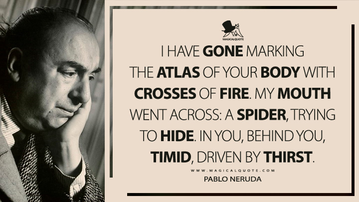 I have gone marking the atlas of your body with crosses of fire. My mouth went across: a spider, trying to hide. In you, behind you, timid, driven by thirst. - Pablo Neruda (Twenty Love Poems and a Song of Despair Quotes)