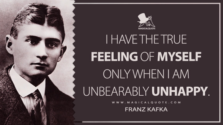 I have the true feeling of myself only when I am unbearably unhappy. - Franz Kafka (The Diaries Of Franz Kafka Quotes)