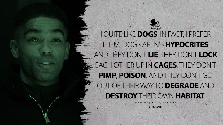 I quite like dogs. In fact, I prefer them. Dogs aren't hypocrites. And they don't lie. They don't lock each other up in cages. They don't pimp, poison, and they don't go out of their way to degrade and destroy their own habitat. - Gravik (Secret Invasion Quotes)