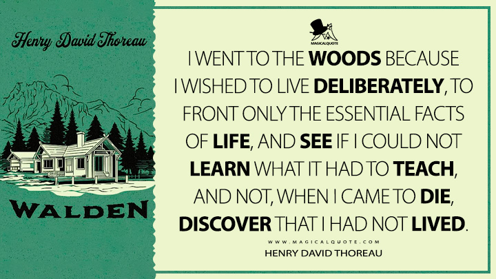 I went to the woods because I wished to live deliberately, to front only the essential facts of life, and see if I could not learn what it had to teach, and not, when I came to die, discover that I had not lived. - Henry David Thoreau (Walden; or, Life in the Woods Quotes)