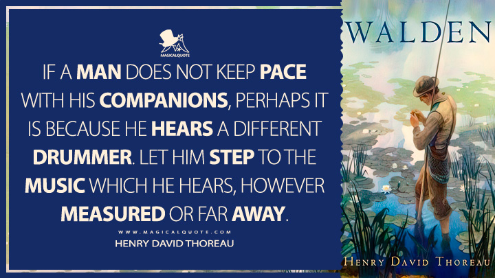 If a man does not keep pace with his companions, perhaps it is because he hears a different drummer. Let him step to the music which he hears, however measured or far away. - Henry David Thoreau (Walden; or, Life in the Woods Quotes)